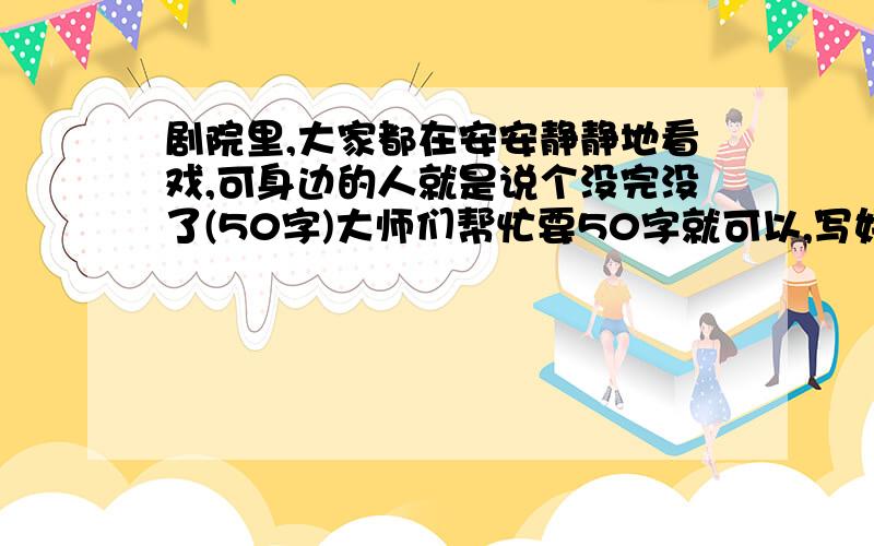 剧院里,大家都在安安静静地看戏,可身边的人就是说个没完没了(50字)大师们帮忙要50字就可以,写好有重赏!