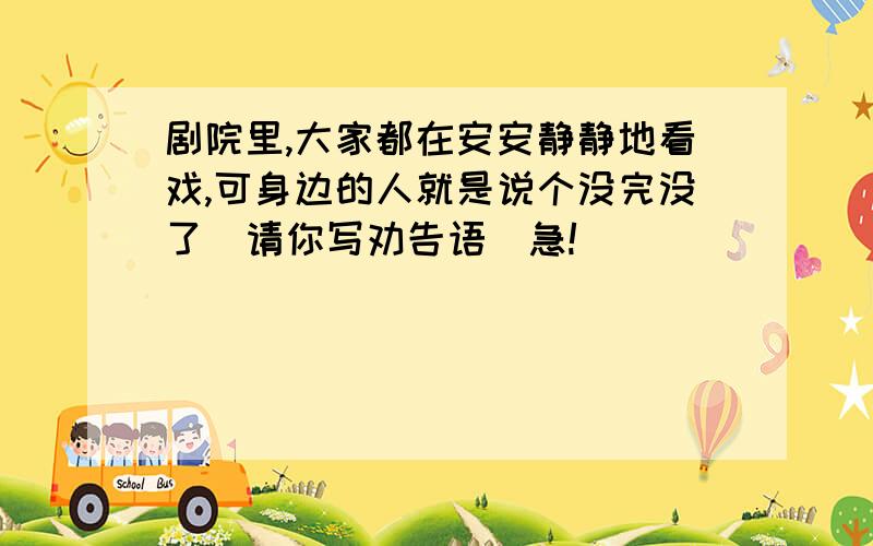 剧院里,大家都在安安静静地看戏,可身边的人就是说个没完没了（请你写劝告语）急!