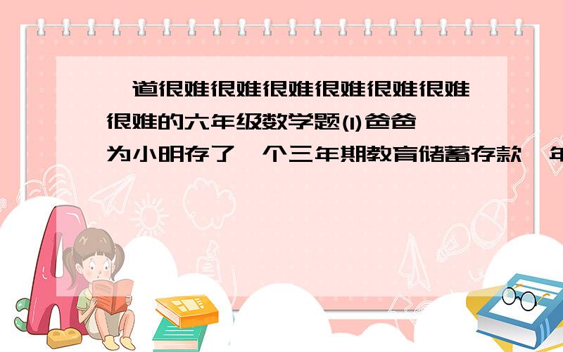 一道很难很难很难很难很难很难很难的六年级数学题(1)爸爸为小明存了一个三年期教育储蓄存款,年利率为3.69%,3年后能取出5442.43元,小明的爸爸为小明存入多少元钱?(教育储蓄是免缴利息税的)