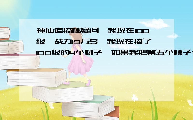 神仙道摘桃疑问,我现在100级,战力19万多,我现在摘了100级的4个桃子,如果我把第五个桃子也摘了,明天的桃子是100级还是105级?如果是105级,万一我只能打2个或者3个,不是不如100级的4个桃子么?我