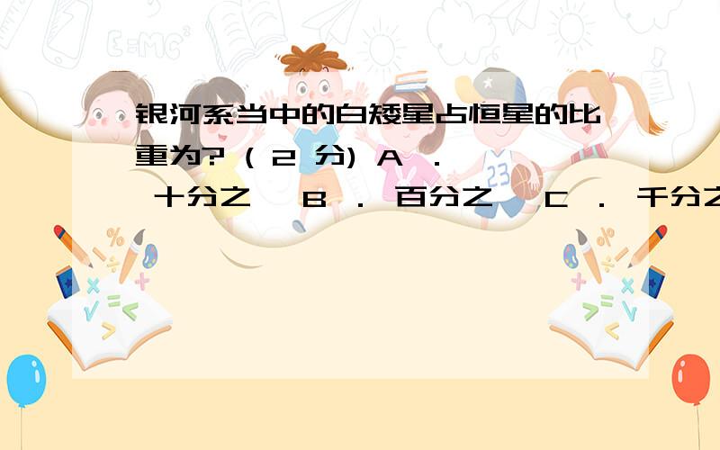 银河系当中的白矮星占恒星的比重为? ( 2 分) A ． 十分之一 B ． 百分之一 C ． 千分之一