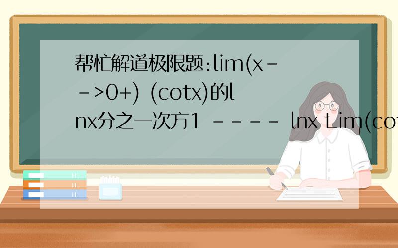 帮忙解道极限题:lim(x-->0+) (cotx)的lnx分之一次方1 ---- ㏑x Lim(cotx) x→0+该题属于1的无穷大重要极限,答案是E的负一次方,高手帮下忙.