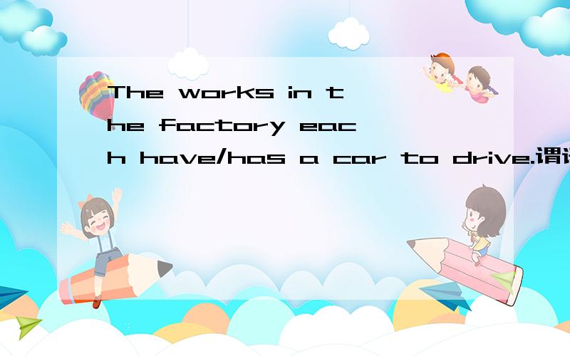 The works in the factory each have/has a car to drive.谓语用单数还是复数?为什么?