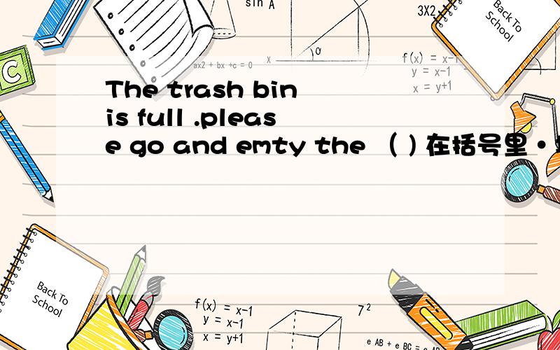 The trash bin is full .please go and emty the （ ) 在括号里·填写合适的单词