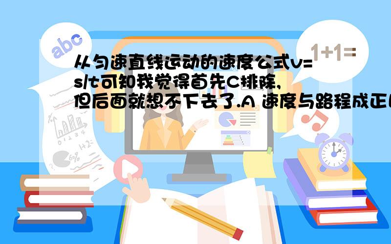 从匀速直线运动的速度公式v=s/t可知我觉得首先C排除,但后面就想不下去了.A 速度与路程成正比 B 速度与时间成反比 C 速度不随时间或路程而变化 D 速度决定于通过的路程和时间