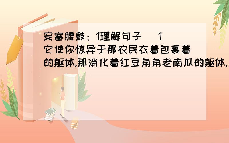 安塞腰鼓：1理解句子 （1)它使你惊异于那农民衣着包裹着的躯体,那消化着红豆角角老南瓜的躯体,居然可以那么奇伟磅礴的能量!（2）多水的江南是易碎的玻璃,在那儿,打不得这样的腰鼓