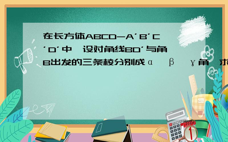 在长方体ABCD-A’B’C’D’中,设对角线BD’与角B出发的三条棱分别成α,β,γ角,求证:cosα^2+cosβ^2+cosγ^2 = 1.