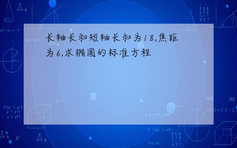 长轴长和短轴长和为18,焦距为6,求椭圆的标准方程