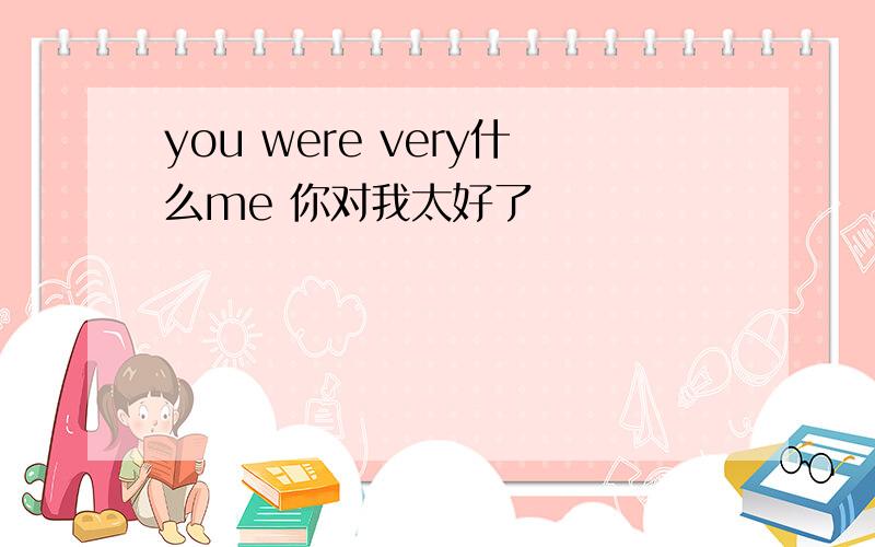 you were very什么me 你对我太好了