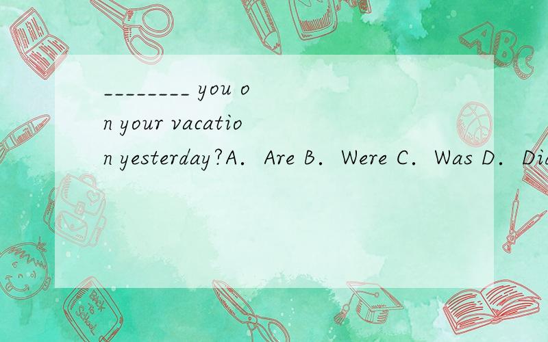 ________ you on your vacation yesterday?A．Are B．Were C．Was D．Did