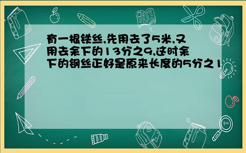 有一根铁丝,先用去了5米,又用去余下的13分之9,这时余下的钢丝正好是原来长度的5分之1