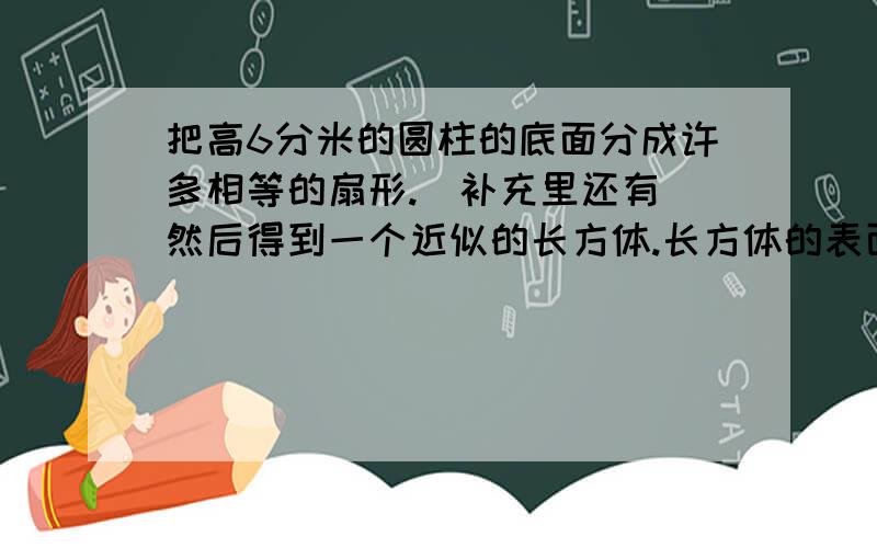 把高6分米的圆柱的底面分成许多相等的扇形.（补充里还有）然后得到一个近似的长方体.长方体的表面积比圆柱的表面积增加48平方分米.原来圆柱的体积是( ).要解题思路,说的简单易懂点