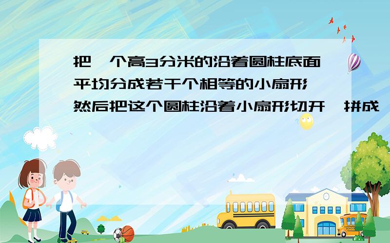 把一个高3分米的沿着圆柱底面平均分成若干个相等的小扇形,然后把这个圆柱沿着小扇形切开,拼成一个近似的小长方体,已知长方体的宽是1分米,求这个长方体的体积