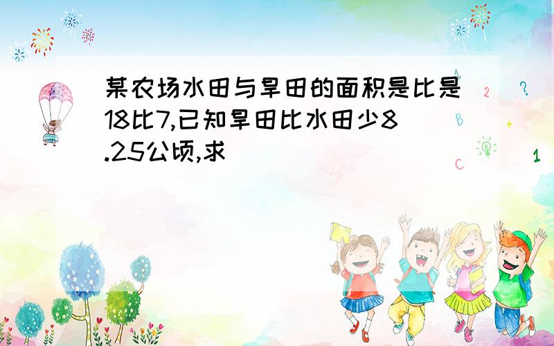 某农场水田与旱田的面积是比是18比7,已知旱田比水田少8.25公顷,求��