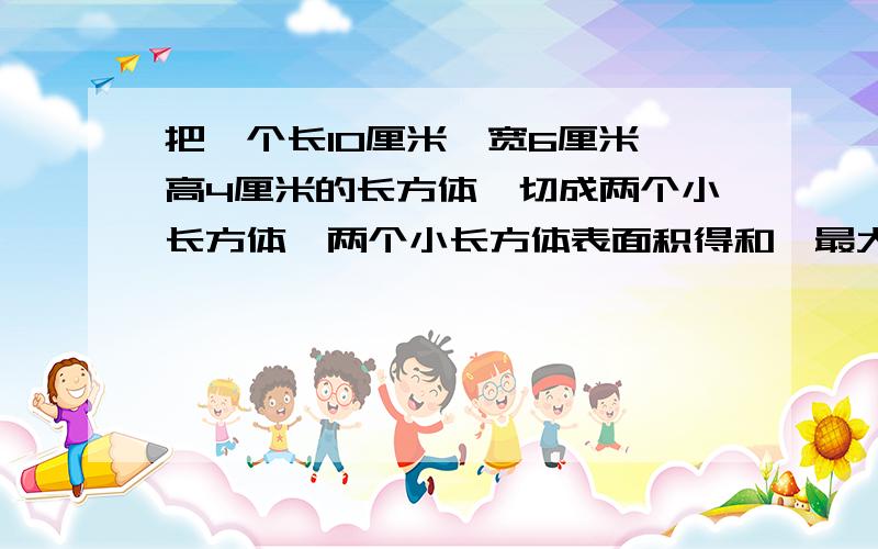 把一个长10厘米,宽6厘米,高4厘米的长方体,切成两个小长方体,两个小长方体表面积得和,最大是多少平方