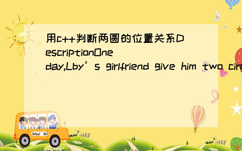 用c++判断两圆的位置关系DescriptionOne day,Lby’s girlfriend give him two circle,these two circle can be expressed as (x ,y,r ),where x,y is the center coordinate,and r is the radius.Now Lby wants to know the relation of these two circle,so