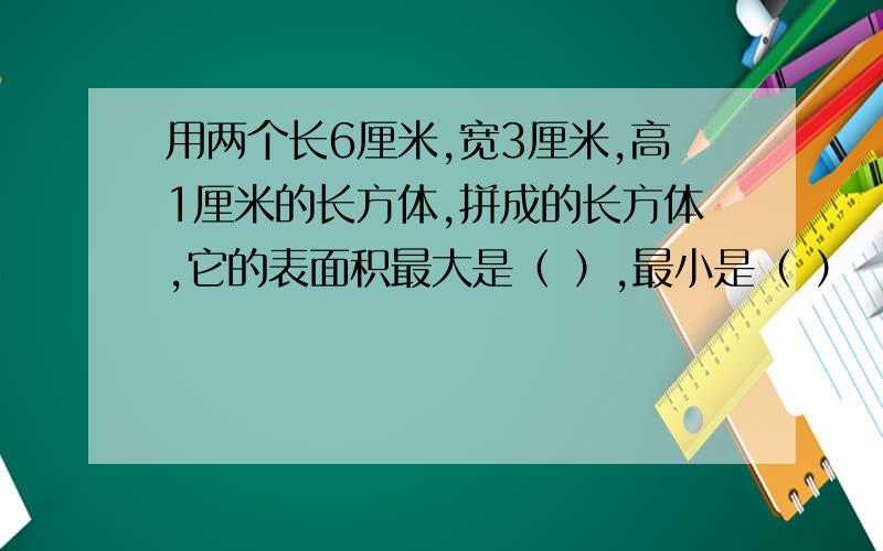 用两个长6厘米,宽3厘米,高1厘米的长方体,拼成的长方体,它的表面积最大是（ ）,最小是（ ）