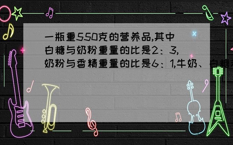 一瓶重550克的营养品,其中白糖与奶粉重量的比是2：3,奶粉与香精重量的比是6：1,牛奶、白糖和香精的重量各是多少克?