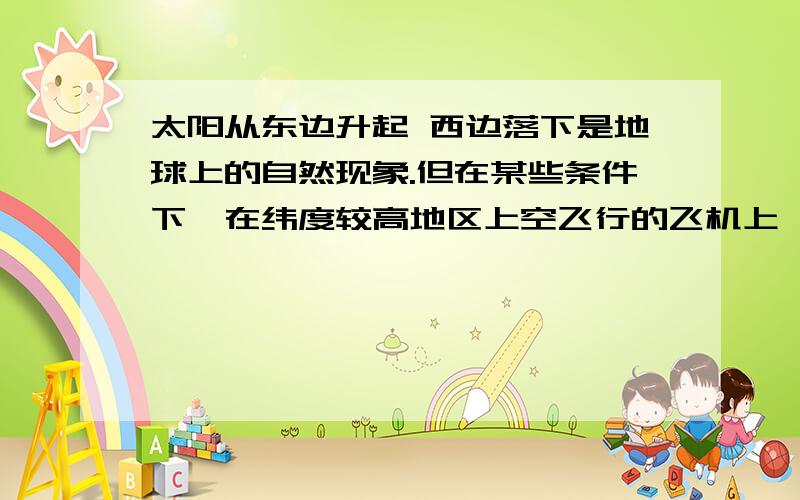 太阳从东边升起 西边落下是地球上的自然现象.但在某些条件下,在纬度较高地区上空飞行的飞机上,旅客可以看到太阳从西边升起的奇妙现象,这些条件是：时间必须是_____(填“清晨”或“傍