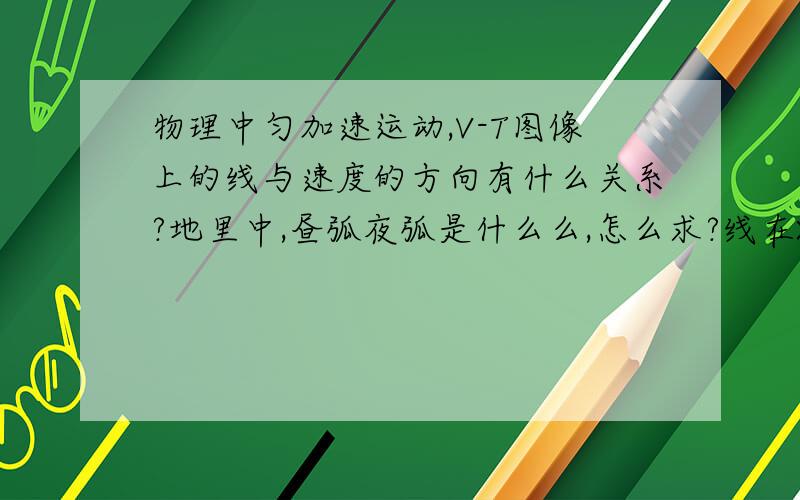 物理中匀加速运动,V-T图像上的线与速度的方向有什么关系?地里中,昼弧夜弧是什么么,怎么求?线在X轴上方，是不是加速度就与速度同方向，那为什么我求v=v0+at 地理那个弧怎么求，我要是画