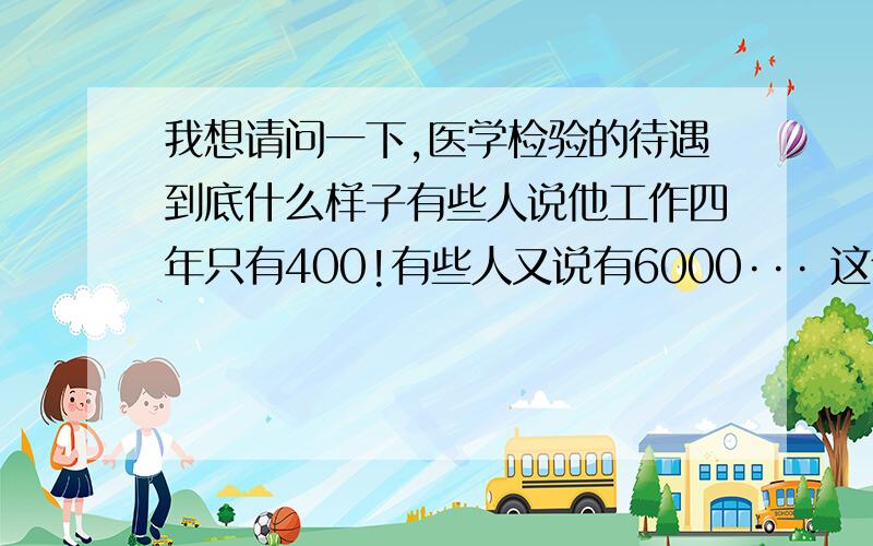 我想请问一下,医学检验的待遇到底什么样子有些人说他工作四年只有400!有些人又说有6000··· 这个也相差太远了   请问谁有一个真实的数据不? 现在一个月400的工资·· 吃啥子哦