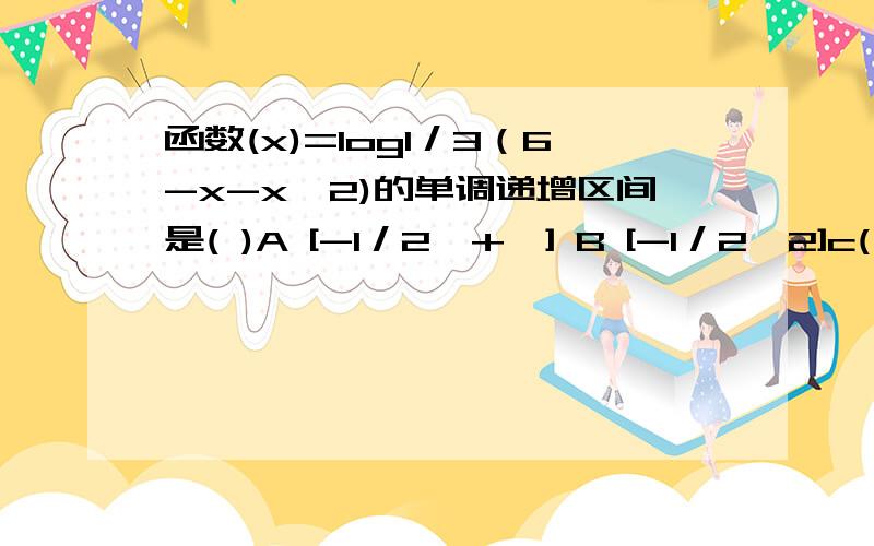 函数(x)=log1／3（6-x-x^2)的单调递增区间是( )A [-1／2,+∞] B [-1／2,2]c(－∝,-1／2) D (-3,-1／2)