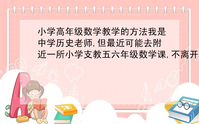 小学高年级数学教学的方法我是中学历史老师,但最近可能去附近一所小学支教五六年级数学课,不离开原单位,我虽然学的文科,但小学的那点数学我自认为还是完全能够应付.甚至我一度认为,