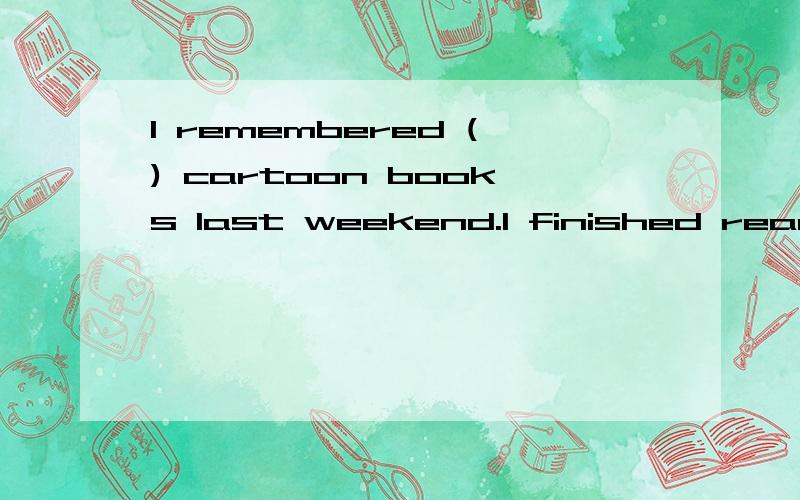 I remembered () cartoon books last weekend.I finished reading them yesterday.A.buying B.bought C.buy D.to buyThey think it is very ()that everyone wears the same.A.bored B.boring C.interesting D.interestedIs () important for students () healthy habit