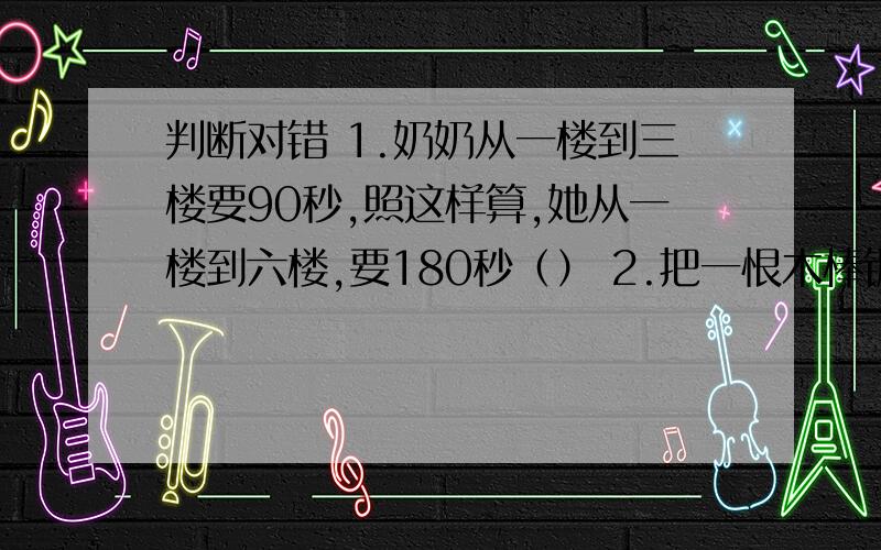 判断对错 1.奶奶从一楼到三楼要90秒,照这样算,她从一楼到六楼,要180秒（） 2.把一恨木棒锯判断对错1.奶奶从一楼到三楼要90秒,照这样算,她从一楼到六楼,要180秒（）2.把一恨木棒锯成三段用