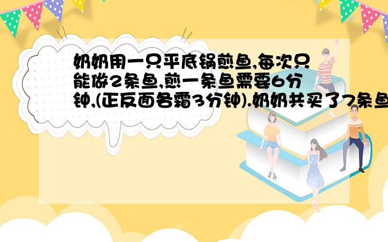 奶奶用一只平底锅煎鱼,每次只能做2条鱼,煎一条鱼需要6分钟,(正反面各霜3分钟).奶奶共买了7条鱼,至少需要几分钟?