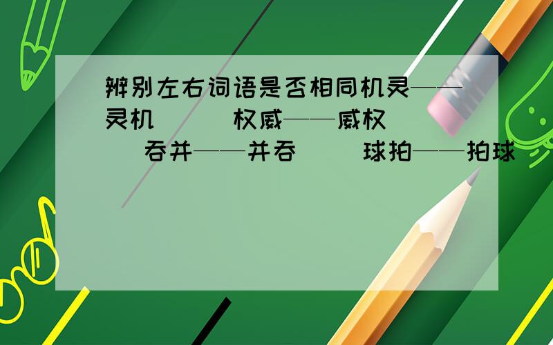 辨别左右词语是否相同机灵——灵机（ ） 权威——威权（ ） 吞并——并吞（ ）球拍——拍球（ ） 健康——康健（ ） 兄弟——弟兄（ ）