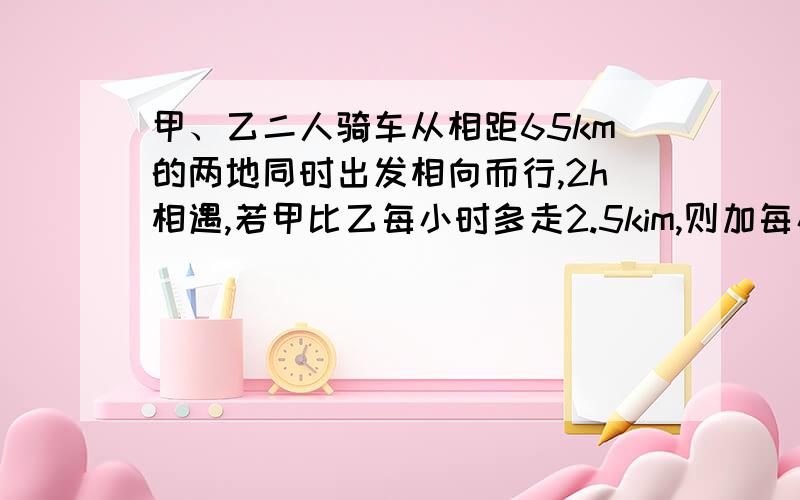 甲、乙二人骑车从相距65km的两地同时出发相向而行,2h相遇,若甲比乙每小时多走2.5kim,则加每小时走多少kin