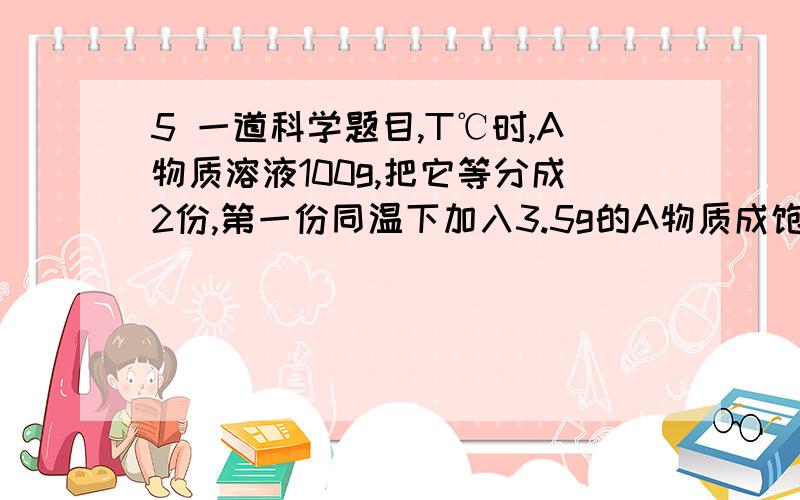 5 一道科学题目,T℃时,A物质溶液100g,把它等分成2份,第一份同温下加入3.5g的A物质成饱和,另一份同温下蒸发7g水成饱和,求（1）T℃时A物质的溶解度 （2）原溶液中有多少克A物质