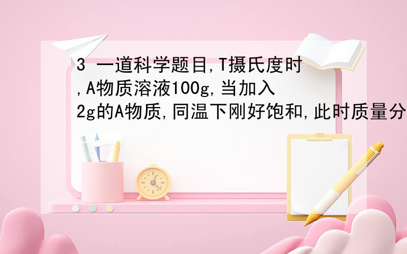 3 一道科学题目,T摄氏度时,A物质溶液100g,当加入2g的A物质,同温下刚好饱和,此时质量分数为24％,求（1）T摄氏度时A的溶解度 （2）原溶液的质量分数