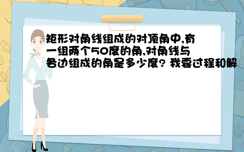 矩形对角线组成的对顶角中,有一组两个50度的角,对角线与各边组成的角是多少度? 我要过程和解