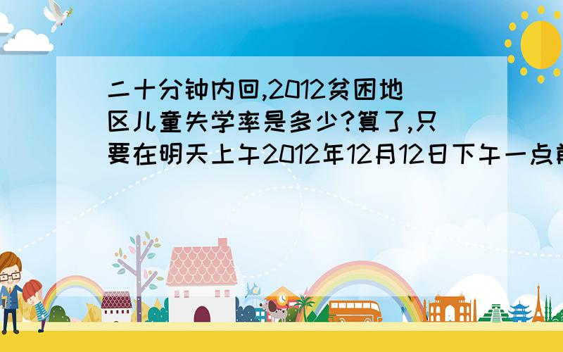 二十分钟内回,2012贫困地区儿童失学率是多少?算了,只要在明天上午2012年12月12日下午一点前回就行啦,为了我的课程————咳