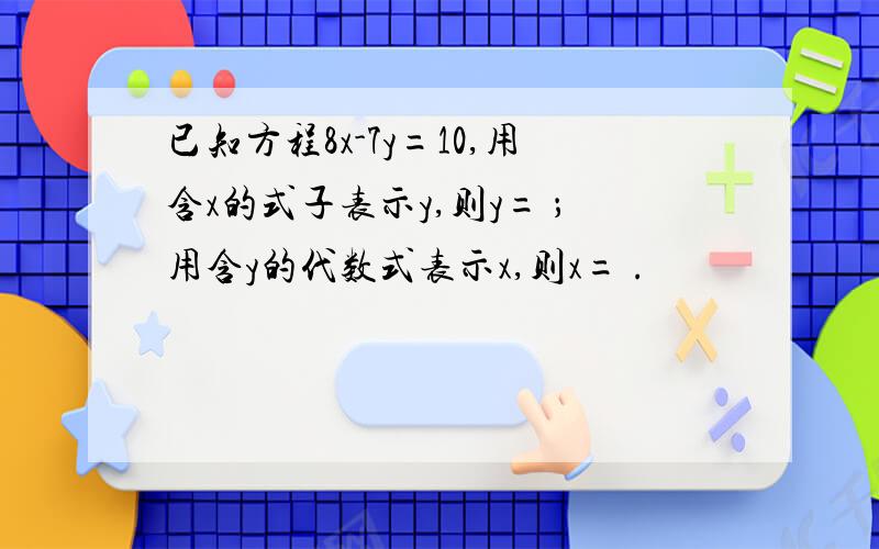 已知方程8x-7y=10,用含x的式子表示y,则y= ；用含y的代数式表示x,则x= .