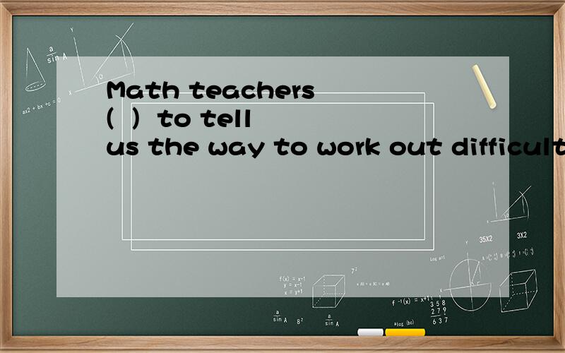 Math teachers (  )  to tell us the way to work out difficult questions.括号中的单词需是四个字母.谢谢忘了说了还必须是以P开头的额！！谢谢哈