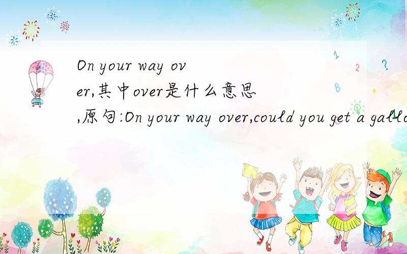 On your way over,其中over是什么意思,原句:On your way over,could you get a gallon of milk from thr store please?你来这里的路上,可以顺便到店里买一加仑的牛奶吗?要怎么使用呢,