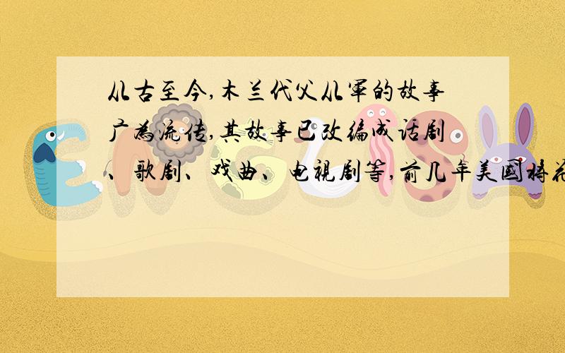 从古至今,木兰代父从军的故事广为流传,其故事已改编成话剧、歌剧、戏曲、电视剧等,前几年美国将花木兰拍成卡通片轰动全球,赢得了极高的票房,对此请你从不同的角度谈谈自己的看法.