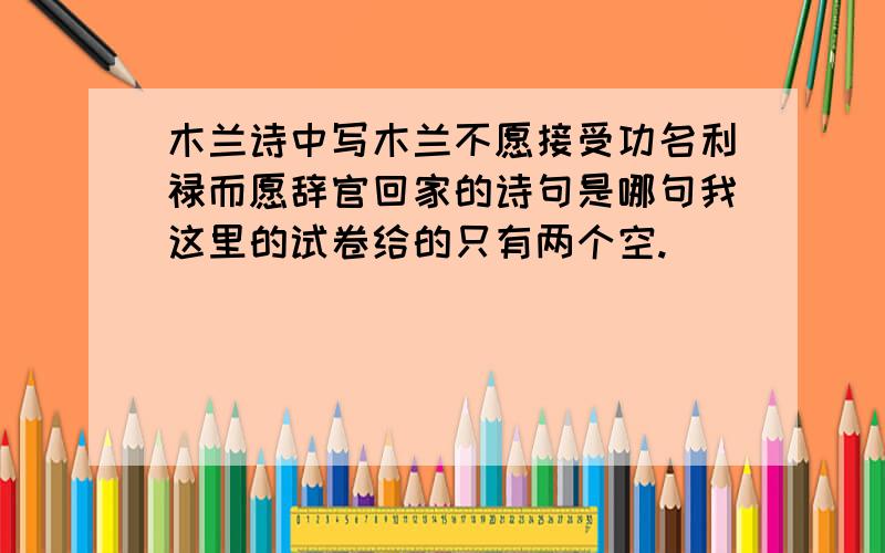 木兰诗中写木兰不愿接受功名利禄而愿辞官回家的诗句是哪句我这里的试卷给的只有两个空.