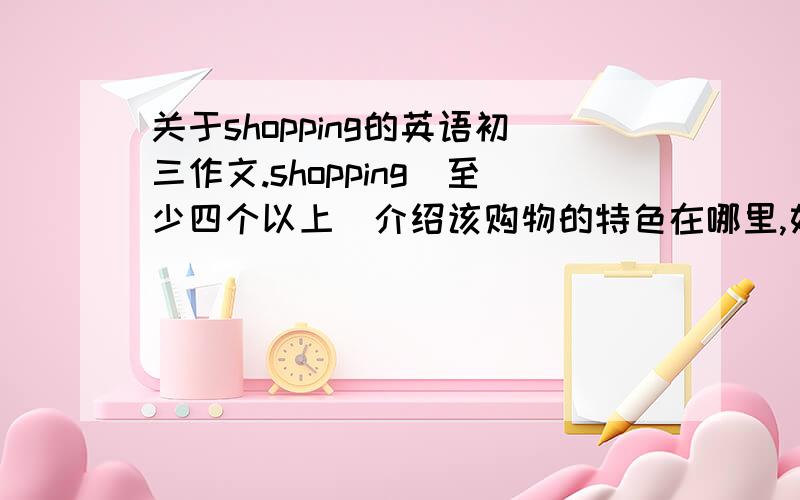 关于shopping的英语初三作文.shopping（至少四个以上）介绍该购物的特色在哪里,如商品很便宜、商品很高档、专门卖牛仔裤、鞋子、小饰品……什么东西卖得便宜、什么东西卖得贵、独特之处