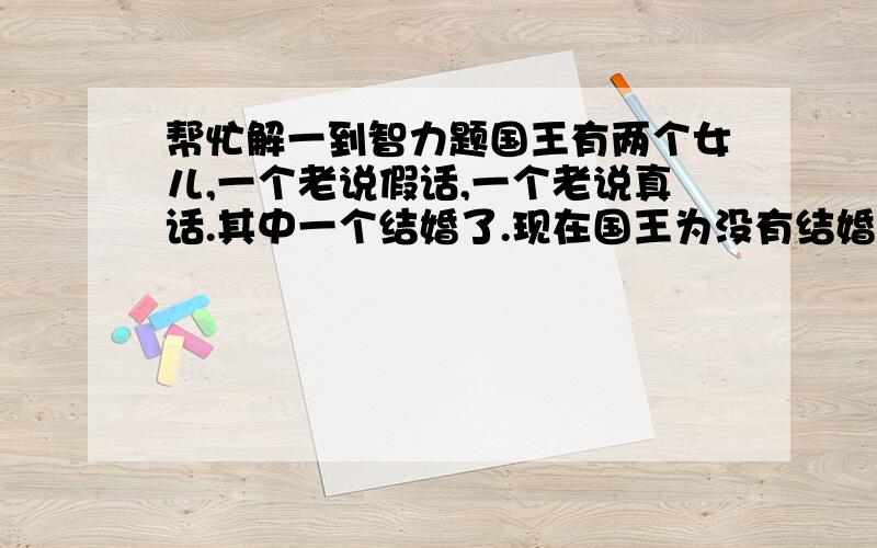 帮忙解一到智力题国王有两个女儿,一个老说假话,一个老说真话.其中一个结婚了.现在国王为没有结婚的那个选王子.但没人知道谁结了婚,也没人知道谁说真话.你只可以问一个问题.怎么问呢?