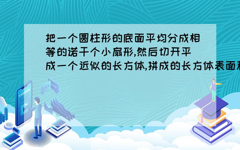 把一个圆柱形的底面平均分成相等的诺干个小扇形,然后切开平成一个近似的长方体,拼成的长方体表面积比原增加了400平方厘米,已知圆柱的高是20厘米.求圆柱的体积