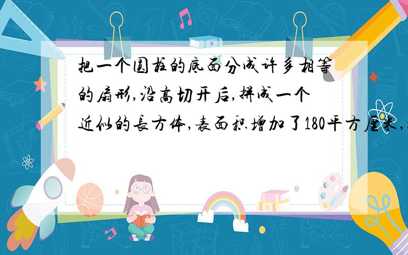 把一个圆柱的底面分成许多相等的扇形,沿高切开后,拼成一个近似的长方体,表面积增加了180平方厘米,如果这个圆柱的高是10厘米,体积是多少立方厘米?