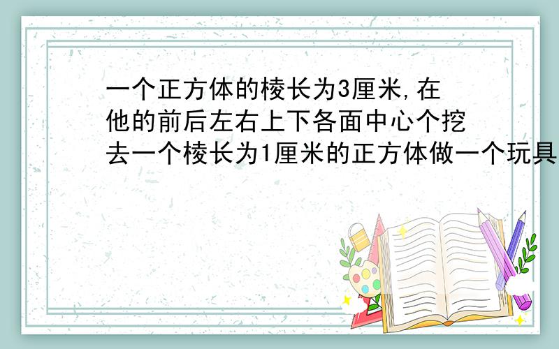 一个正方体的棱长为3厘米,在他的前后左右上下各面中心个挖去一个棱长为1厘米的正方体做一个玩具