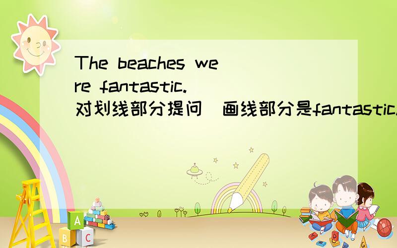 The beaches were fantastic.(对划线部分提问）画线部分是fantastic.