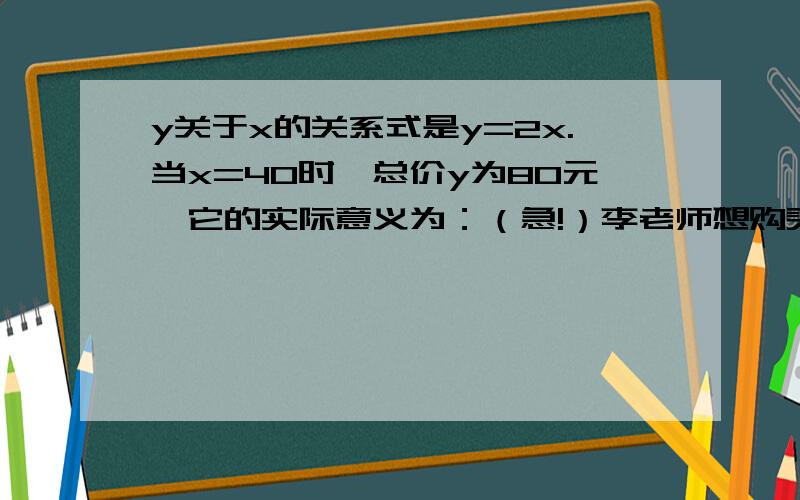 y关于x的关系式是y=2x.当x=40时,总价y为80元,它的实际意义为：（急!）李老师想购买一种商务笔，单价为2元一支，总价y随商务笔的支数x的变化而变化，则y关于x的关系是y=2x，当x=40时，总价y为