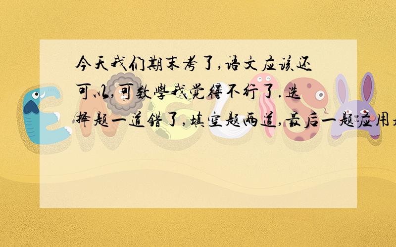 今天我们期末考了,语文应该还可以,可数学我觉得不行了.选择题一道错了,填空题两道,最后一题应用题（11分）我只做了第一小题,其余两小题做不出来,我粗略算了下,大概只有八十三左右了,