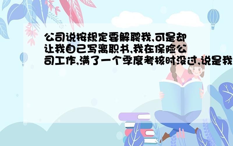 公司说按规定要解聘我,可是却让我自己写离职书,我在保险公司工作,满了一个季度考核时没过,说是我没达标解聘,可是却要我办的是离职手续,算我自己走